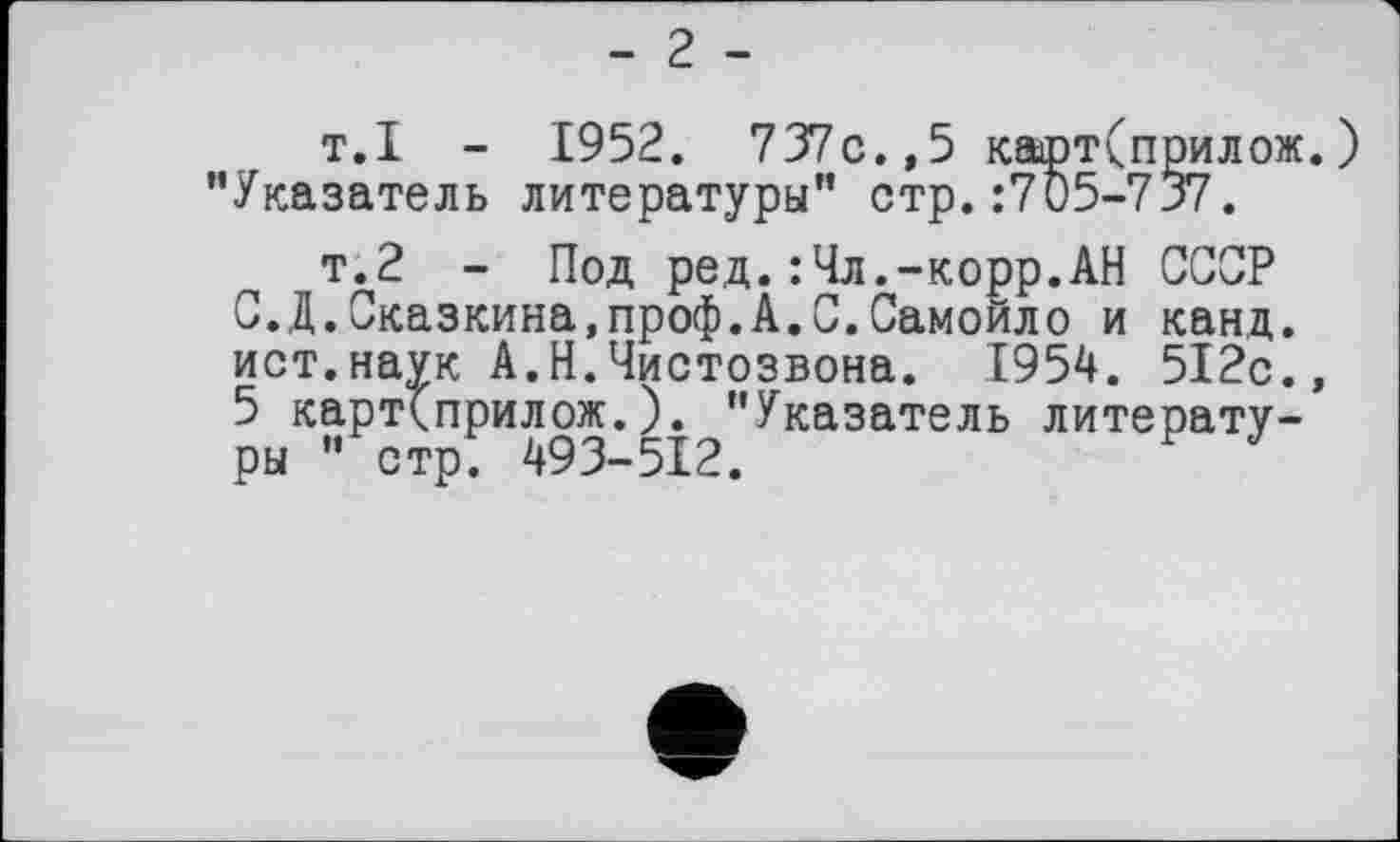 ﻿- 2 -
т.I - 1952 . 737c.,5 карт(прилож.) ’’Указатель литературы*' стр. :7 05-737.
т.2 - Под ред.:Чл.-корр.АН СССР С.Д.Сказкина.проф.А.С.Самойло и канд. ист.наук А.Н.Чистозвона. 1954. 512с., 5 карт(прилож.). "Указатель литературы ’’ стрГ 493-512.	F J